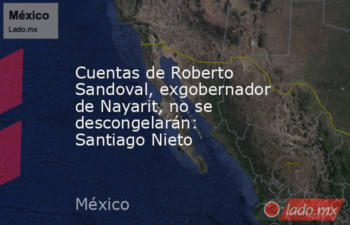 Cuentas de Roberto Sandoval, exgobernador de Nayarit, no se descongelarán: Santiago Nieto. Noticias en tiempo real