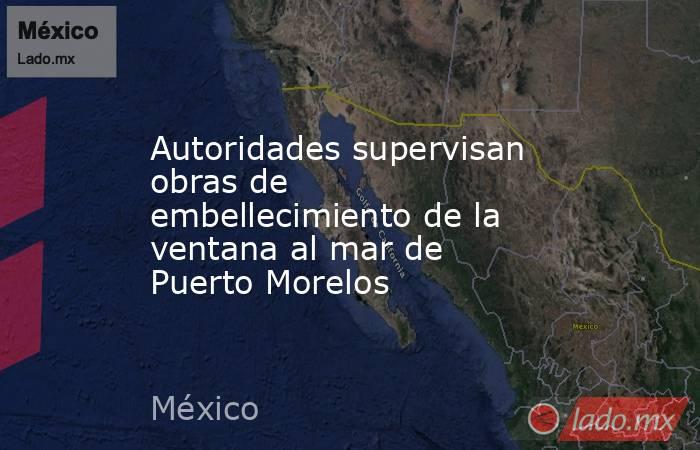 Autoridades supervisan obras de embellecimiento de la ventana al mar de Puerto Morelos. Noticias en tiempo real