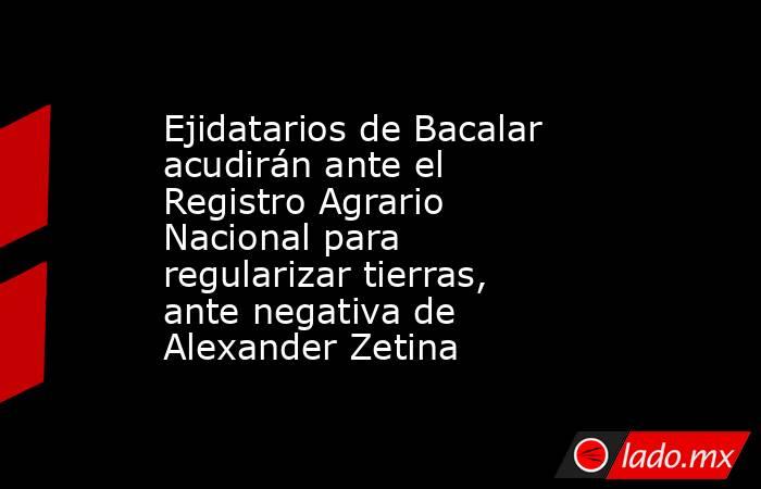 Ejidatarios de Bacalar acudirán ante el Registro Agrario Nacional para regularizar tierras, ante negativa de Alexander Zetina. Noticias en tiempo real