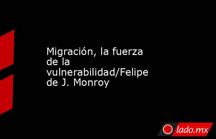 Migración, la fuerza de la vulnerabilidad/Felipe de J. Monroy. Noticias en tiempo real