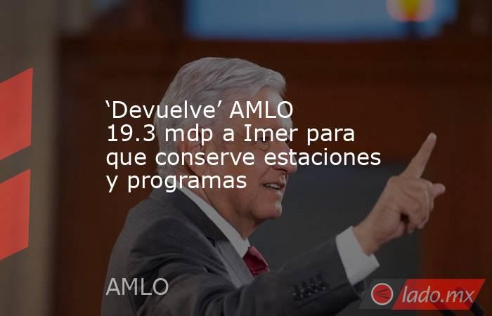 ‘Devuelve’ AMLO 19.3 mdp a Imer para que conserve estaciones y programas. Noticias en tiempo real