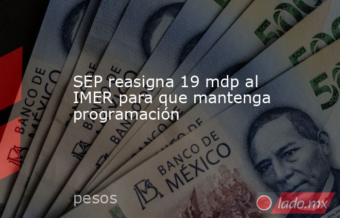 SEP reasigna 19 mdp al IMER para que mantenga programación. Noticias en tiempo real