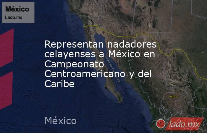 Representan nadadores celayenses a México en Campeonato Centroamericano y del Caribe. Noticias en tiempo real
