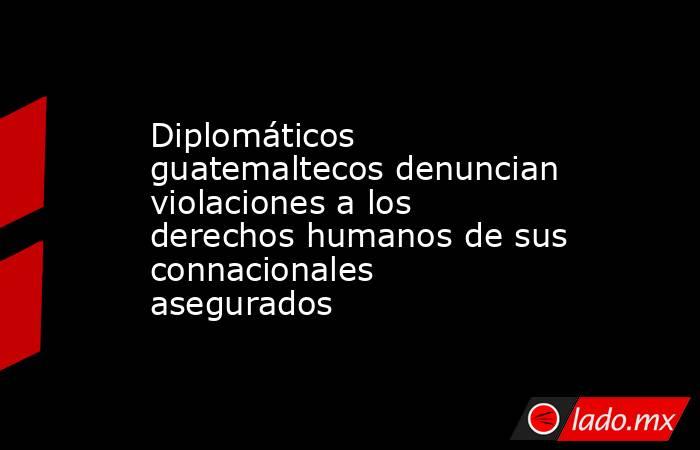 Diplomáticos guatemaltecos denuncian violaciones a los derechos humanos de sus connacionales asegurados. Noticias en tiempo real