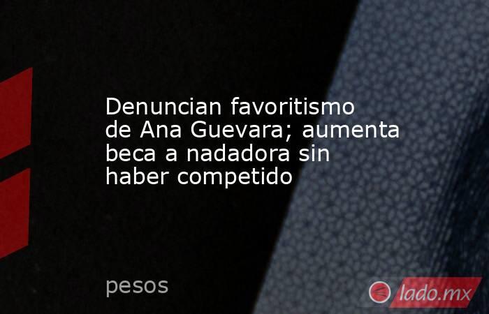 Denuncian favoritismo de Ana Guevara; aumenta beca a nadadora sin haber competido. Noticias en tiempo real