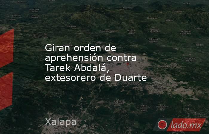 Giran orden de aprehensión contra Tarek Abdalá, extesorero de Duarte. Noticias en tiempo real