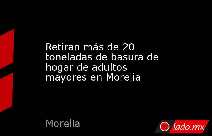 Retiran más de 20 toneladas de basura de hogar de adultos mayores en Morelia. Noticias en tiempo real