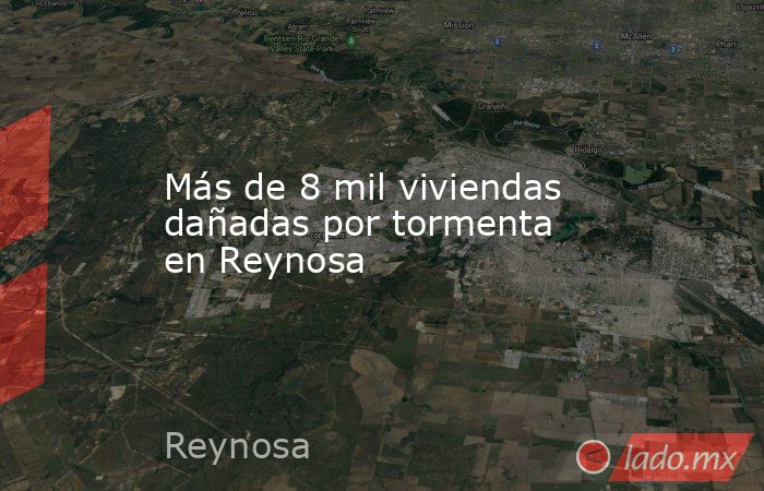 Más de 8 mil viviendas dañadas por tormenta en Reynosa. Noticias en tiempo real
