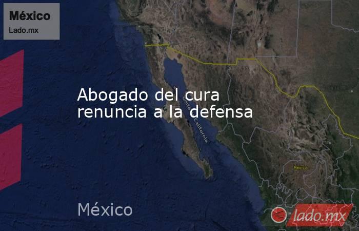 Abogado del cura renuncia a la defensa. Noticias en tiempo real