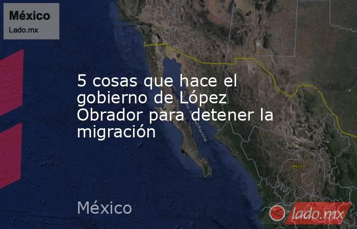 5 cosas que hace el gobierno de López Obrador para detener la migración. Noticias en tiempo real