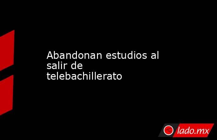 Abandonan estudios al salir de telebachillerato. Noticias en tiempo real