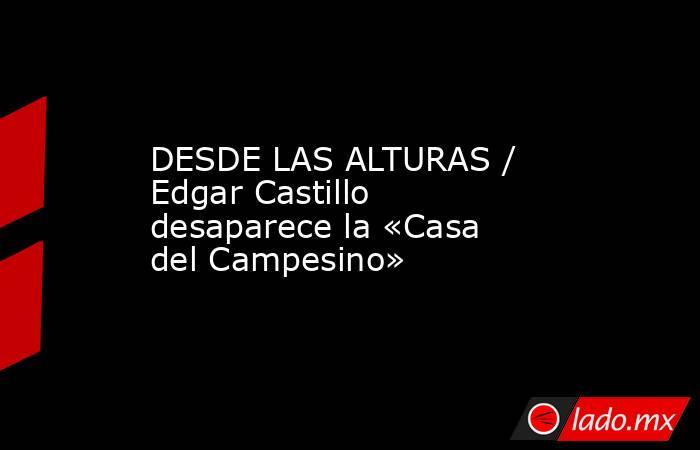 DESDE LAS ALTURAS / Edgar Castillo desaparece la «Casa del Campesino». Noticias en tiempo real