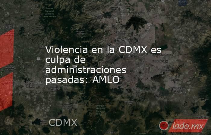 Violencia en la CDMX es culpa de administraciones pasadas: AMLO. Noticias en tiempo real