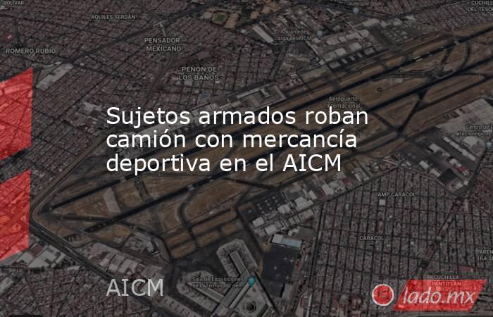 Sujetos armados roban camión con mercancía deportiva en el AICM. Noticias en tiempo real
