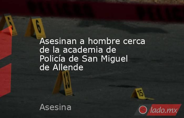 Asesinan a hombre cerca de la academia de Policía de San Miguel de Allende. Noticias en tiempo real