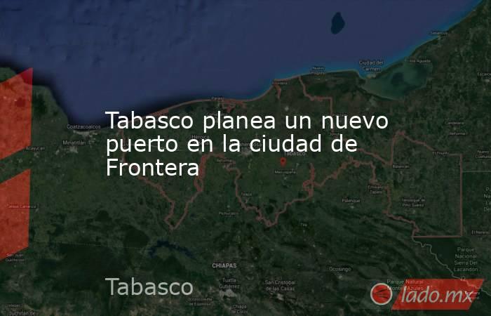 Tabasco planea un nuevo puerto en la ciudad de Frontera. Noticias en tiempo real