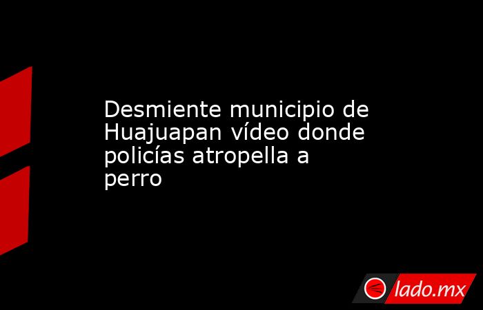 Desmiente municipio de Huajuapan vídeo donde policías atropella a perro. Noticias en tiempo real