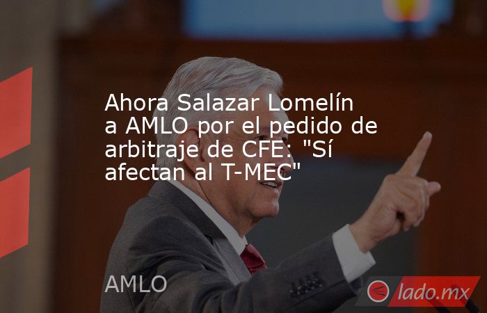 Ahora Salazar Lomelín a AMLO por el pedido de arbitraje de CFE: 