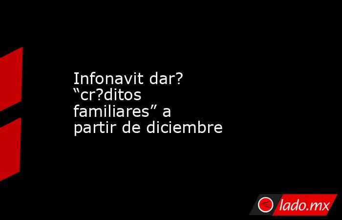 Infonavit dar? “cr?ditos familiares” a partir de diciembre. Noticias en tiempo real