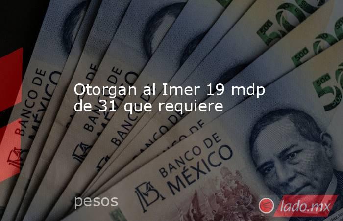 Otorgan al Imer 19 mdp de 31 que requiere. Noticias en tiempo real