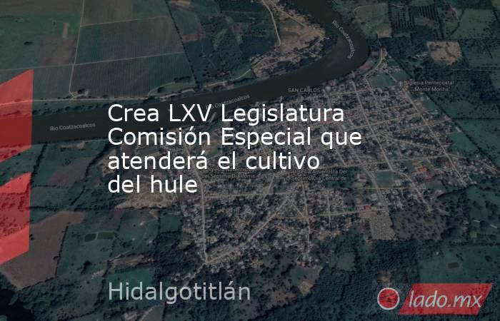 Crea LXV Legislatura Comisión Especial que atenderá el cultivo del hule. Noticias en tiempo real