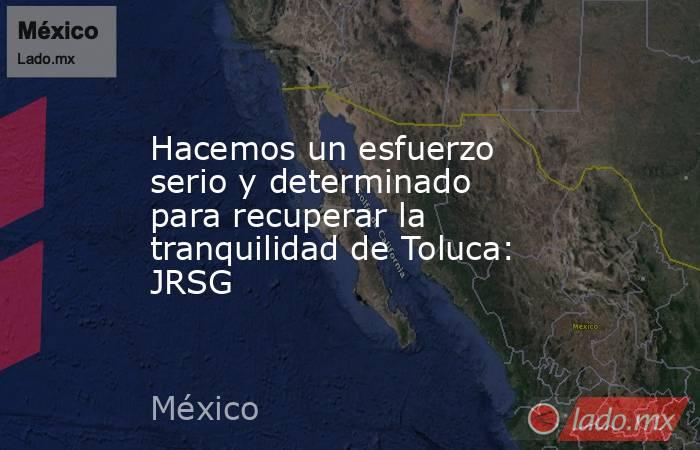 Hacemos un esfuerzo serio y determinado para recuperar la tranquilidad de Toluca: JRSG. Noticias en tiempo real