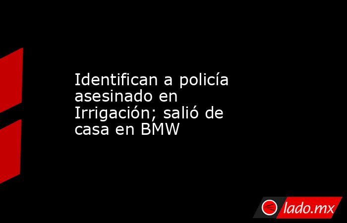 Identifican a policía asesinado en Irrigación; salió de casa en BMW. Noticias en tiempo real