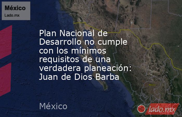Plan Nacional de Desarrollo no cumple con los mínimos requisitos de una verdadera planeación: Juan de Dios Barba. Noticias en tiempo real