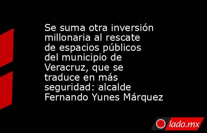 Se suma otra inversión millonaria al rescate de espacios públicos del municipio de Veracruz, que se traduce en más seguridad: alcalde Fernando Yunes Márquez. Noticias en tiempo real