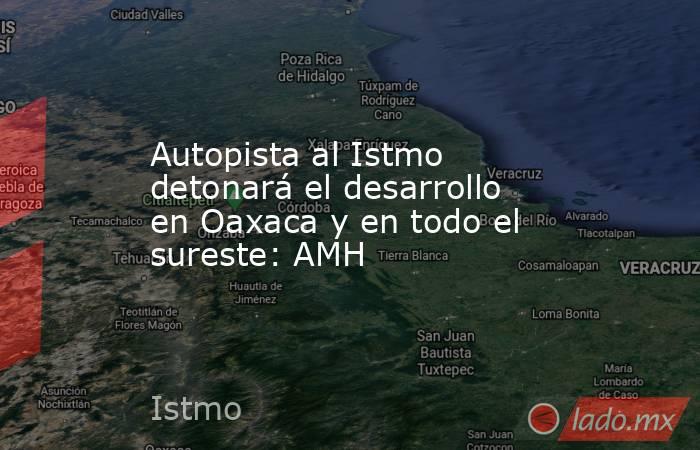 Autopista al Istmo detonará el desarrollo en Oaxaca y en todo el sureste: AMH. Noticias en tiempo real