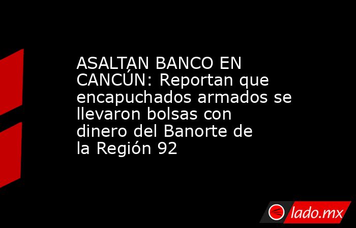 ASALTAN BANCO EN CANCÚN: Reportan que encapuchados armados se llevaron bolsas con dinero del Banorte de la Región 92. Noticias en tiempo real