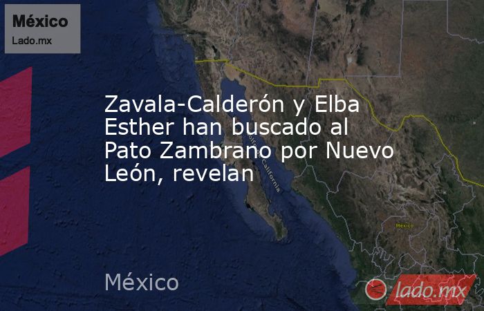 Zavala-Calderón y Elba Esther han buscado al Pato Zambrano por Nuevo León, revelan. Noticias en tiempo real