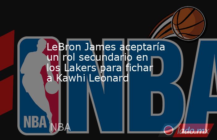 LeBron James aceptaría un rol secundario en los Lakers para fichar a Kawhi Leonard. Noticias en tiempo real