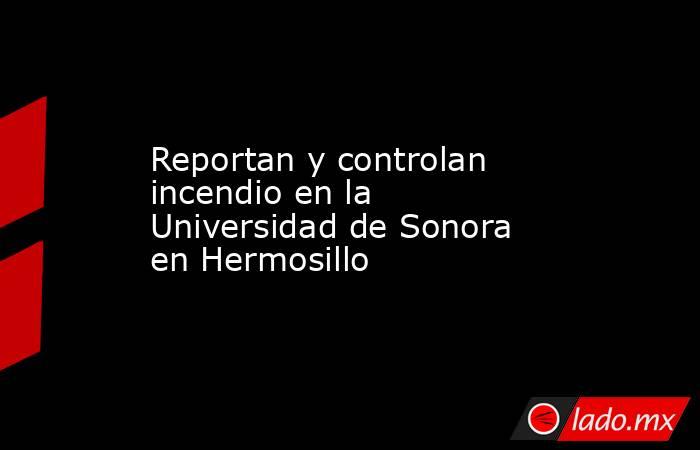 Reportan y controlan incendio en la Universidad de Sonora en Hermosillo. Noticias en tiempo real