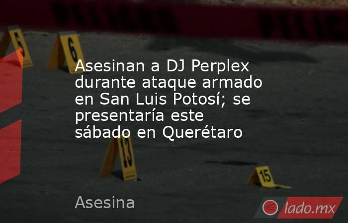 Asesinan a DJ Perplex durante ataque armado en San Luis Potosí; se presentaría este sábado en Querétaro. Noticias en tiempo real