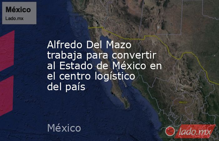 Alfredo Del Mazo trabaja para convertir al Estado de México en el centro logístico del país. Noticias en tiempo real