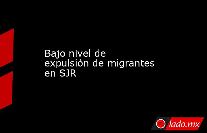 Bajo nivel de expulsión de migrantes en SJR. Noticias en tiempo real