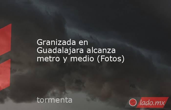 Granizada en Guadalajara alcanza metro y medio (Fotos). Noticias en tiempo real