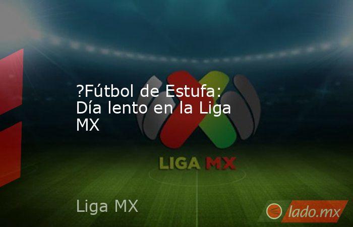 ?Fútbol de Estufa: Día lento en la Liga MX. Noticias en tiempo real