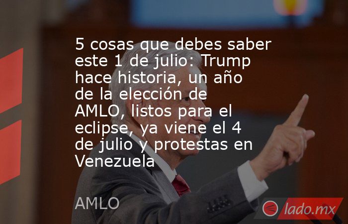 5 cosas que debes saber este 1 de julio: Trump hace historia, un año de la elección de AMLO, listos para el eclipse, ya viene el 4 de julio y protestas en Venezuela. Noticias en tiempo real