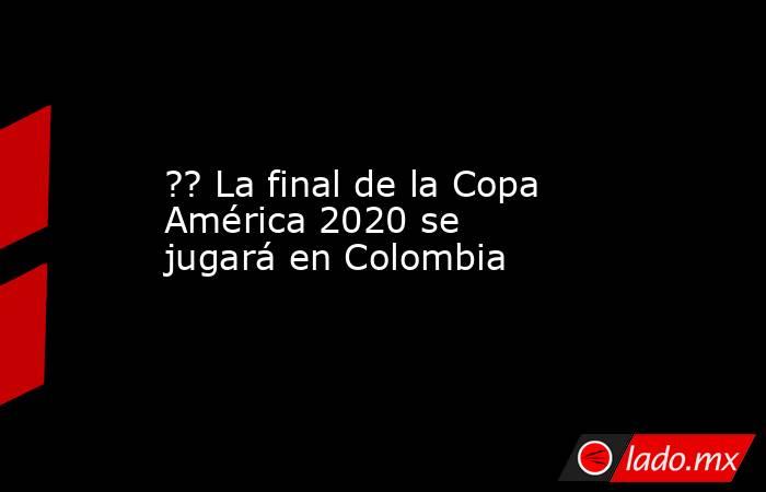 ?? La final de la Copa América 2020 se jugará en Colombia. Noticias en tiempo real