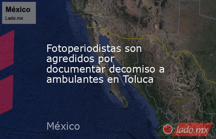 Fotoperiodistas son agredidos por documentar decomiso a ambulantes en Toluca. Noticias en tiempo real