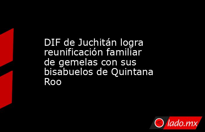 DIF de Juchitán logra reunificación familiar de gemelas con sus bisabuelos de Quintana Roo. Noticias en tiempo real
