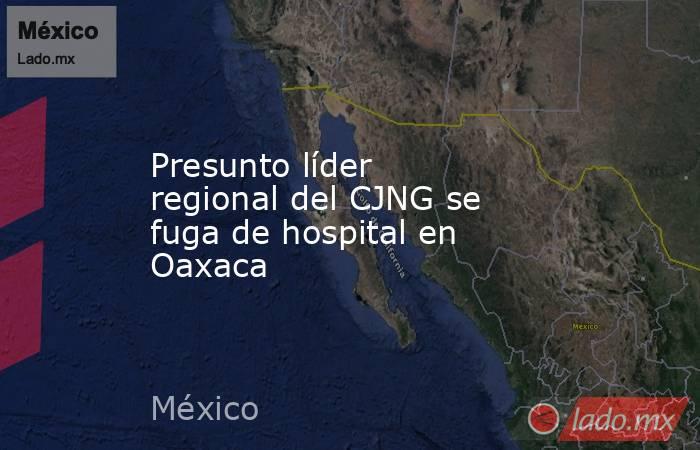 Presunto líder regional del CJNG se fuga de hospital en Oaxaca. Noticias en tiempo real