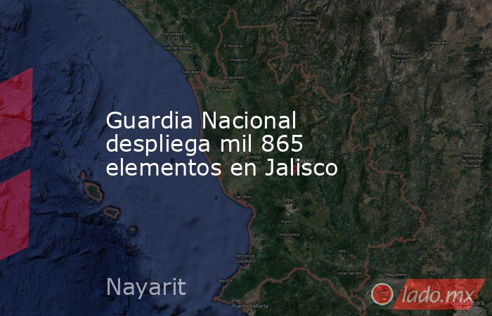 Guardia Nacional despliega mil 865 elementos en Jalisco. Noticias en tiempo real