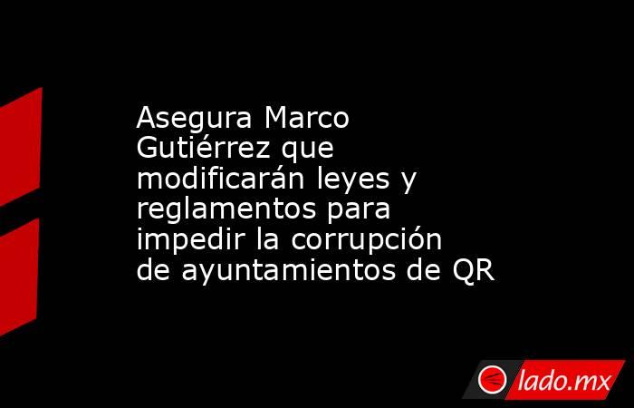 Asegura Marco Gutiérrez que modificarán leyes y reglamentos para impedir la corrupción de ayuntamientos de QR. Noticias en tiempo real