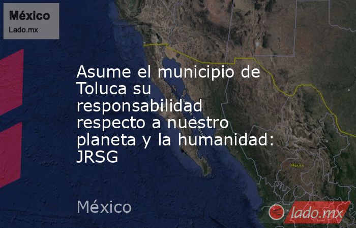 Asume el municipio de Toluca su responsabilidad respecto a nuestro planeta y la humanidad: JRSG. Noticias en tiempo real