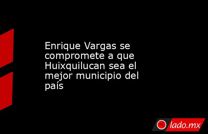 Enrique Vargas se compromete a que Huixquilucan sea el mejor municipio del país. Noticias en tiempo real