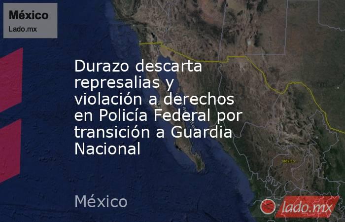 Durazo descarta represalias y violación a derechos en Policía Federal por transición a Guardia Nacional. Noticias en tiempo real