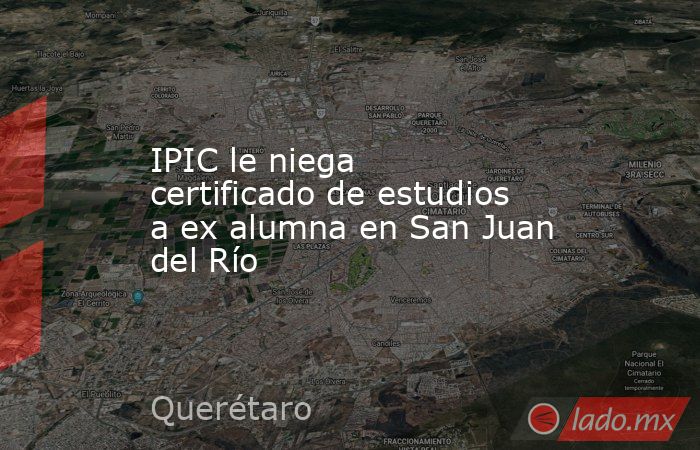 IPIC le niega certificado de estudios a ex alumna en San Juan del Río. Noticias en tiempo real